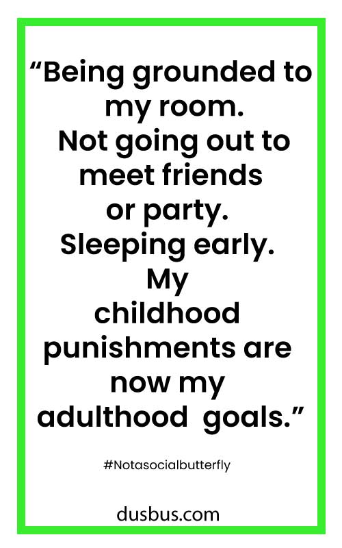 Being grounded to my room. Not going out to meet friends or party. Sleeping early. My childhood punishments are now my adulthood goals.